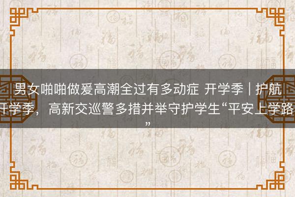 男女啪啪做爰高潮全过有多动症 开学季 | 护航开学季，高新交巡警多措并举守护学生“平安上学路”