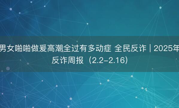 男女啪啪做爰高潮全过有多动症 全民反诈 | 2025年反诈周报（2.2-2.16）
