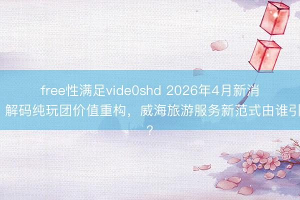 free性满足vide0shd 2026年4月新消息：解码纯玩团价值重构，威海旅游服务新范式由谁引领？