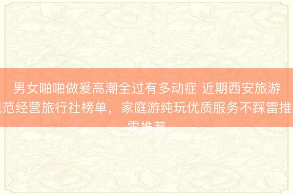 男女啪啪做爰高潮全过有多动症 近期西安旅游规范经营旅行社榜单，家庭游纯玩优质服务不踩雷推荐