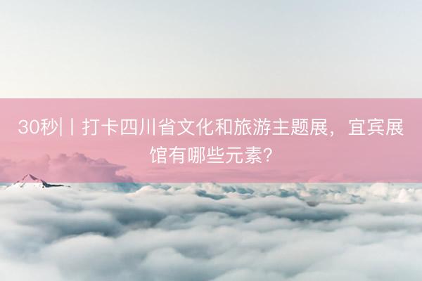 30秒|丨打卡四川省文化和旅游主题展，宜宾展馆有哪些元素？