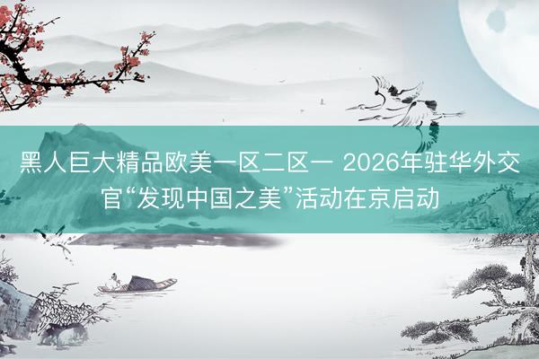黑人巨大精品欧美一区二区一 2026年驻华外交官“发现中国之美”活动在京启动