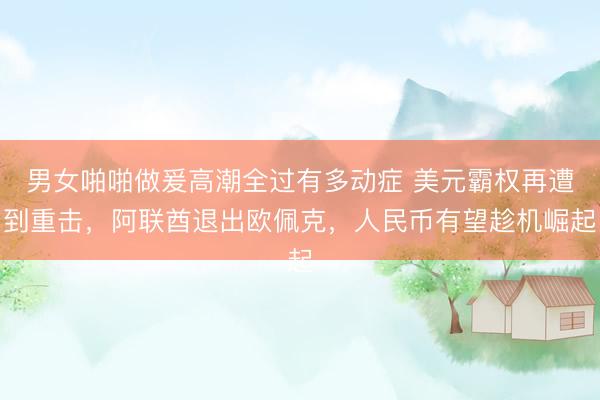 男女啪啪做爰高潮全过有多动症 美元霸权再遭到重击，阿联酋退出欧佩克，人民币有望趁机崛起