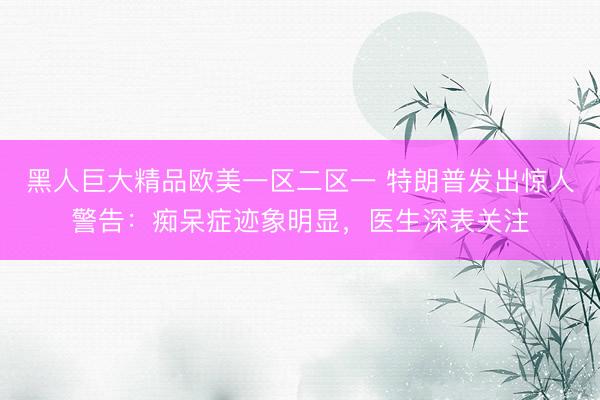 黑人巨大精品欧美一区二区一 特朗普发出惊人警告：痴呆症迹象明显，医生深表关注