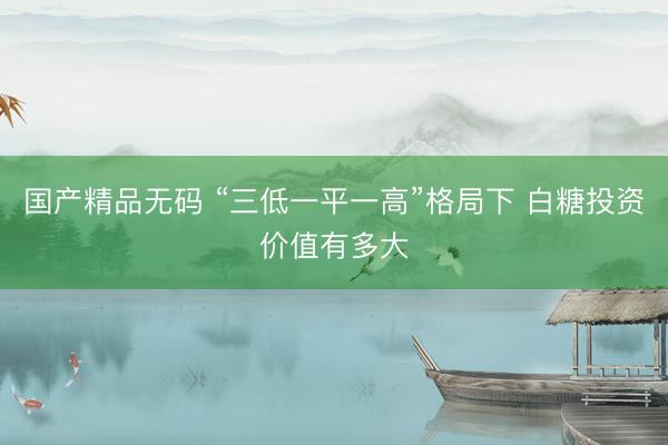 国产精品无码 “三低一平一高”格局下 白糖投资价值有多大