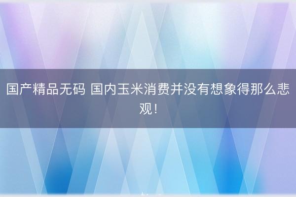 国产精品无码 国内玉米消费并没有想象得那么悲观！