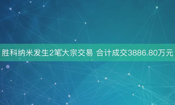 胜科纳米发生2笔大宗交易 合计成交3886.80万元