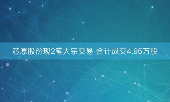 芯原股份现2笔大宗交易 合计成交4.95万股