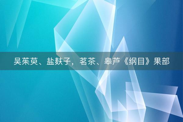 吴茱萸、盐麸子，茗茶、皋芦《纲目》果部