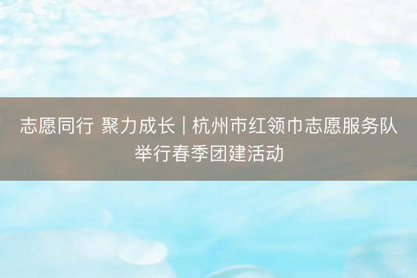 志愿同行 聚力成长 | 杭州市红领巾志愿服务队举行春季团建活动