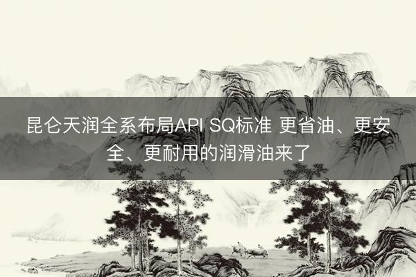 昆仑天润全系布局API SQ标准 更省油、更安全、更耐用的润滑油来了