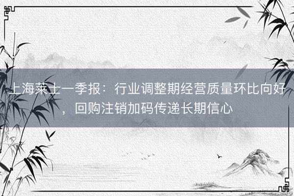 上海莱士一季报：行业调整期经营质量环比向好，回购注销加码传递长期信心