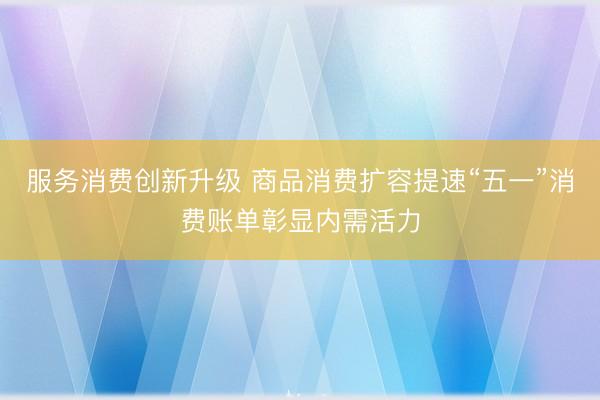 服务消费创新升级 商品消费扩容提速“五一”消费账单彰显内需活力