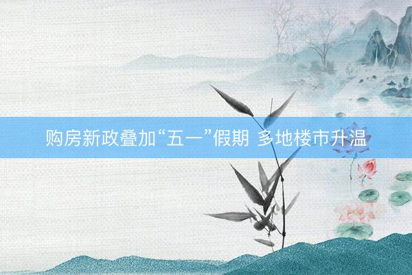 购房新政叠加“五一”假期 多地楼市升温