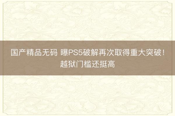 国产精品无码 曝PS5破解再次取得重大突破！越狱门槛还挺高