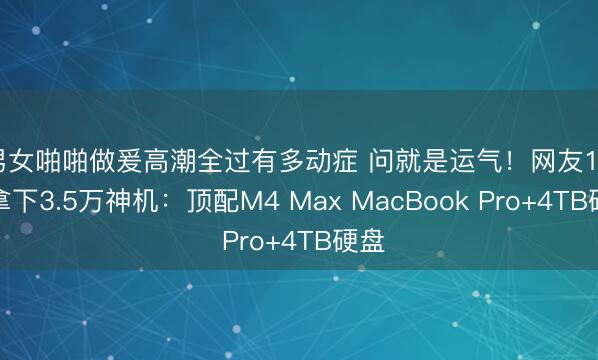 男女啪啪做爰高潮全过有多动症 问就是运气！网友1.1万拿下3.5万神机：顶配M4 Max MacBook Pro+4TB硬盘