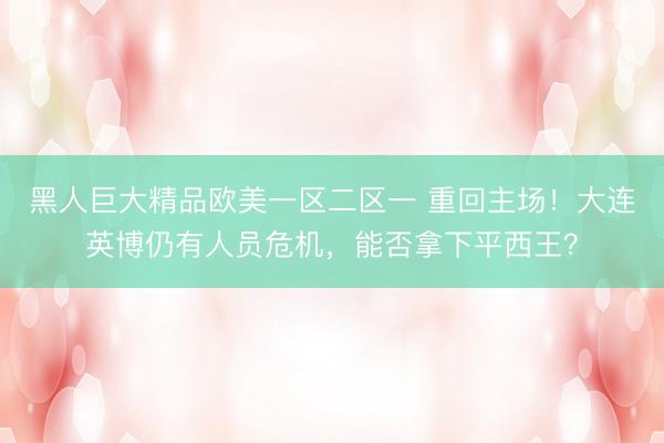 黑人巨大精品欧美一区二区一 重回主场！大连英博仍有人员危机，能否拿下平西王？