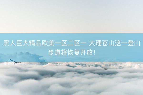 黑人巨大精品欧美一区二区一 大理苍山这一登山步道将恢复开放！