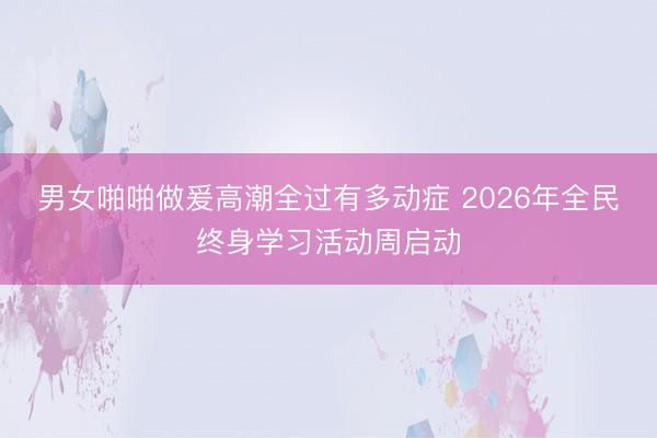 男女啪啪做爰高潮全过有多动症 2026年全民终身学习活动周启动