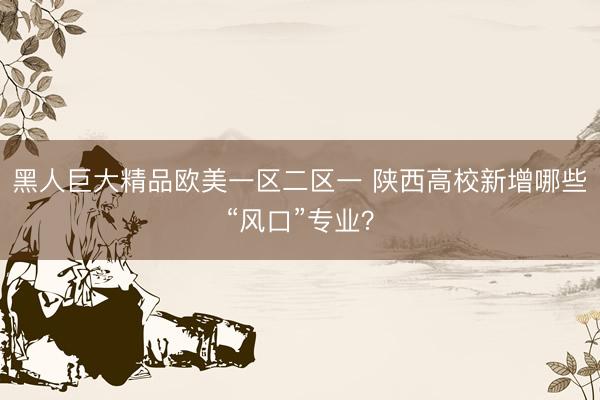 黑人巨大精品欧美一区二区一 陕西高校新增哪些“风口”专业？