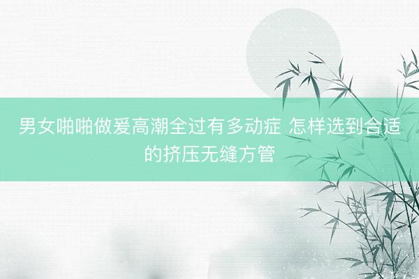 男女啪啪做爰高潮全过有多动症 怎样选到合适的挤压无缝方管