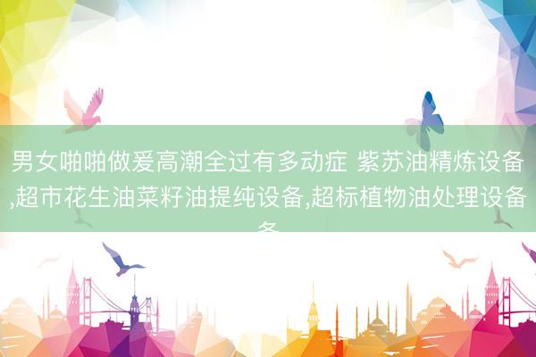 男女啪啪做爰高潮全过有多动症 紫苏油精炼设备，超市花生油菜籽油提纯设备，超标植物油处理设备