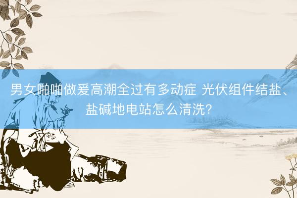 男女啪啪做爰高潮全过有多动症 光伏组件结盐、盐碱地电站怎么清洗？