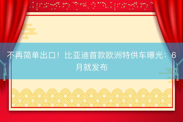 不再简单出口！比亚迪首款欧洲特供车曝光：6月就发布