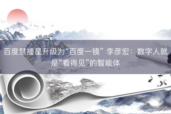 百度慧播星升级为“百度一镜” 李彦宏:数字人就是“看得见”的智能体