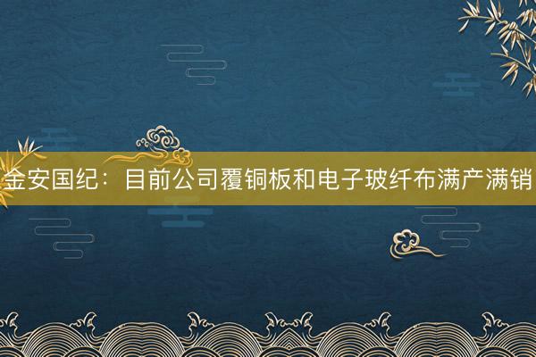 金安国纪：目前公司覆铜板和电子玻纤布满产满销