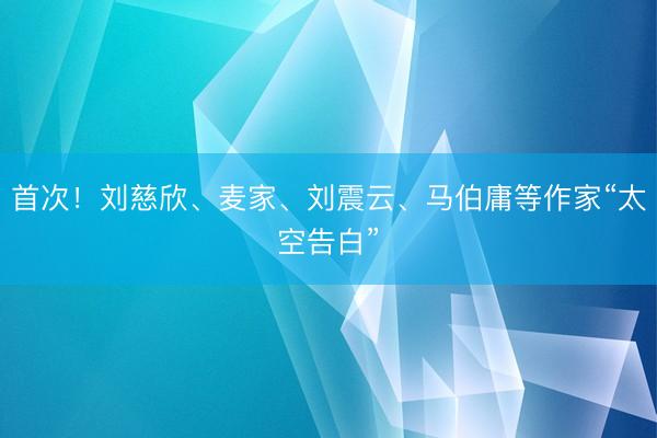 首次！刘慈欣、麦家、刘震云、马伯庸等作家“太空告白”