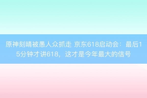 原神刻晴被愚人众抓走 京东618启动会：最后15分钟才讲618，这才是今年最大的信号