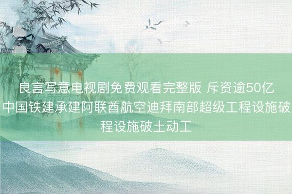 良言写意电视剧免费观看完整版 斥资逾50亿美元，中国铁建承建阿联酋航空迪拜南部超级工程设施破土动工