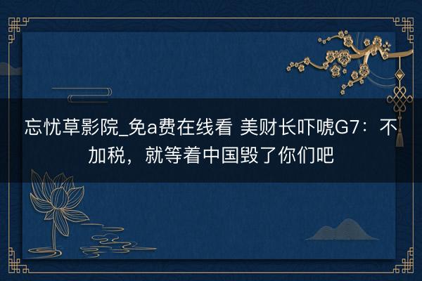 忘忧草影院_免a费在线看 美财长吓唬G7：不加税，就等着中国毁了你们吧