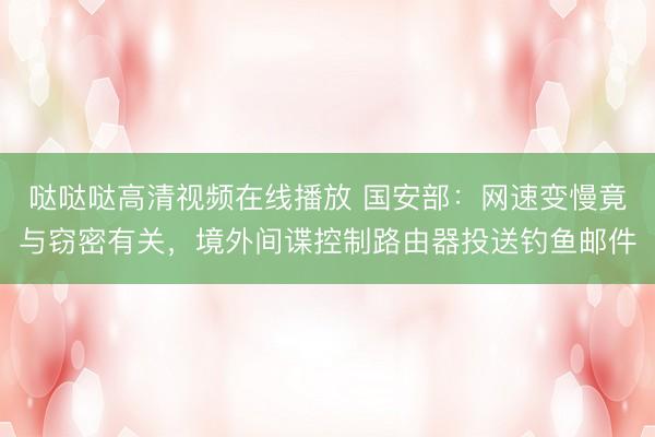 哒哒哒高清视频在线播放 国安部：网速变慢竟与窃密有关，境外间谍控制路由器投送钓鱼邮件