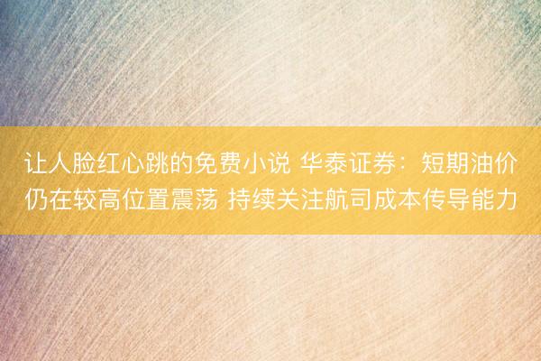 让人脸红心跳的免费小说 华泰证券：短期油价仍在较高位置震荡 持续关注航司成本传导能力