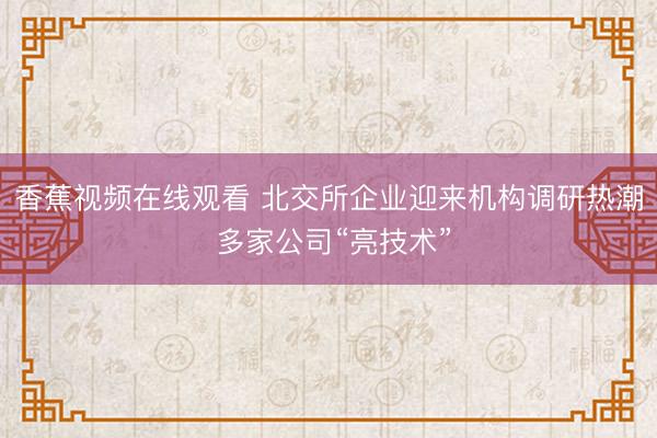 香蕉视频在线观看 北交所企业迎来机构调研热潮 多家公司“亮技术”