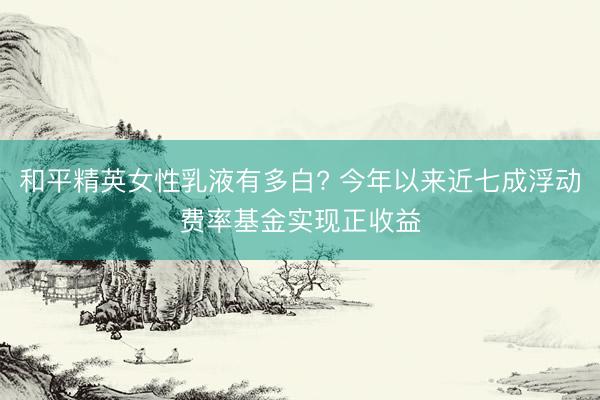 和平精英女性乳液有多白? 今年以来近七成浮动费率基金实现正收益