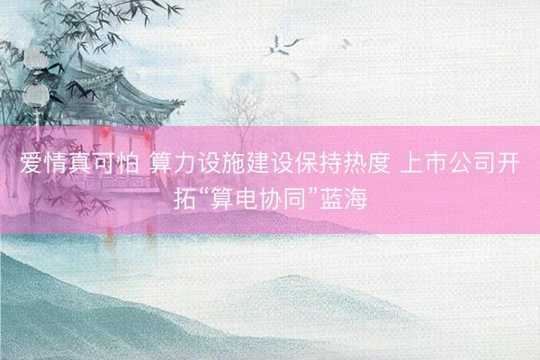爱情真可怕 算力设施建设保持热度 上市公司开拓“算电协同”蓝海