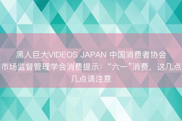 黑人巨大VIDEOS JAPAN 中国消费者协会、中国市场监督管理学会消费提示：“六一”消费，这几点请注意