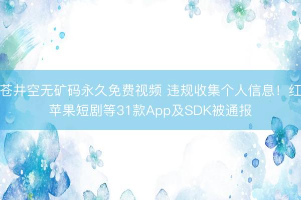 苍井空无矿码永久免费视频 违规收集个人信息！红苹果短剧等31款App及SDK被通报