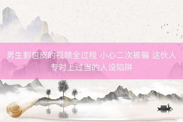 男生割包皮的视频全过程 小心二次被骗 这伙人专对上过当的人设陷阱