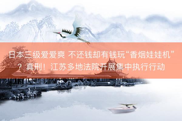日本三级爱爱爽 不还钱却有钱玩“香烟娃娃机”？真刑！江苏多地法院开展集中执行行动