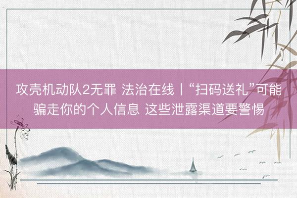 攻壳机动队2无罪 法治在线丨“扫码送礼”可能骗走你的个人信息 这些泄露渠道要警惕