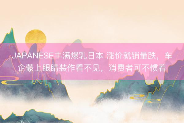 JAPANESE丰满爆乳日本 涨价就销量跌，车企蒙上眼睛装作看不见，消费者可不惯着