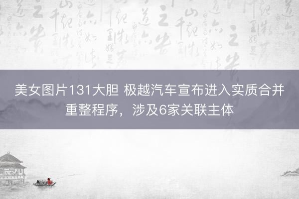 美女图片131大胆 极越汽车宣布进入实质合并重整程序，涉及6家关联主体
