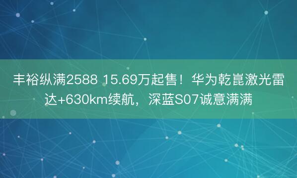 丰裕纵满2588 15.69万起售！华为乾崑激光雷达+630km续航，深蓝S07诚意满满