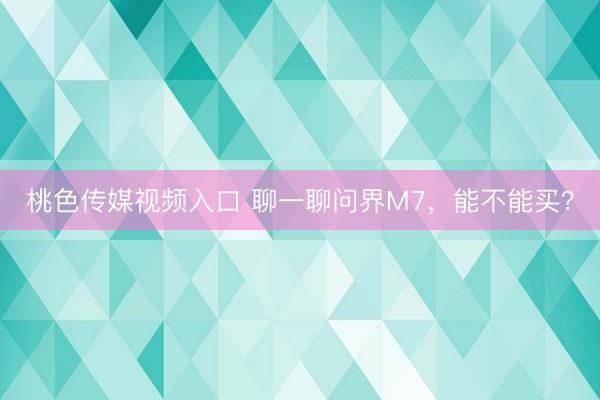 桃色传媒视频入口 聊一聊问界M7，能不能买？