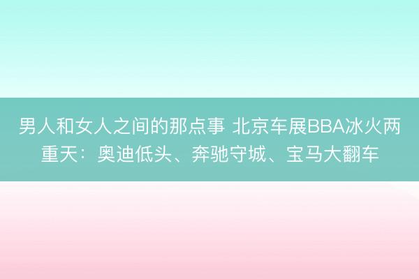 男人和女人之间的那点事 北京车展BBA冰火两重天：奥迪低头、奔驰守城、宝马大翻车