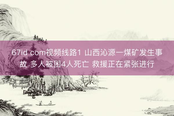 67id com视频线路1 山西沁源一煤矿发生事故 多人被困4人死亡 救援正在紧张进行